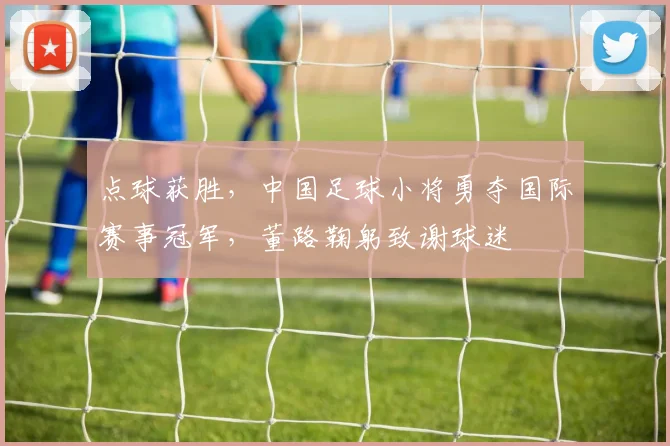 点球获胜，中国足球小将勇夺国际赛事冠军，董路鞠躬致谢球迷
