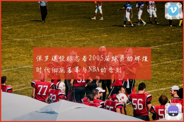 保罗退役标志着2005届球员的辉煌时代彻底落幕与NBA的告别