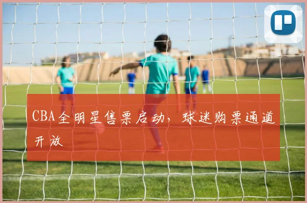 CBA全明星售票启动，球迷购票通道开放