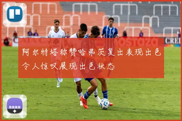 阿尔特塔称赞哈弗茨复出表现出色令人惊叹展现出色状态