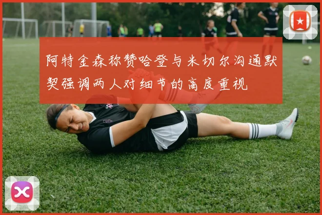 阿特金森称赞哈登与米切尔沟通默契强调两人对细节的高度重视