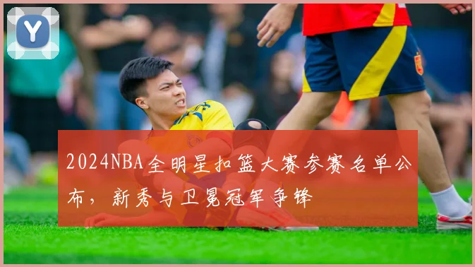 2024NBA全明星扣篮大赛参赛名单公布，新秀与卫冕冠军争锋