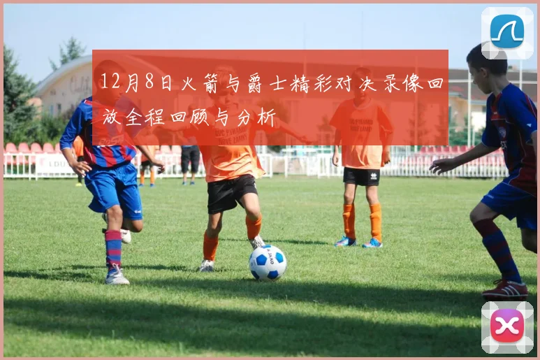 12月8日火箭与爵士精彩对决录像回放全程回顾与分析